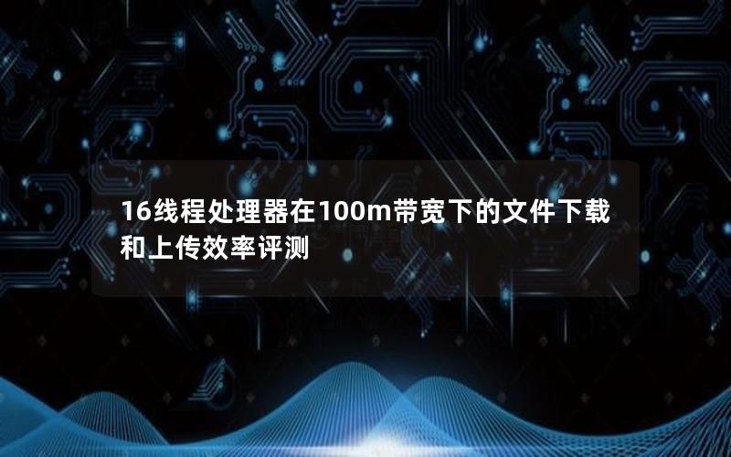 16线程处理器在100m带宽下的文件下载和上传效率评测