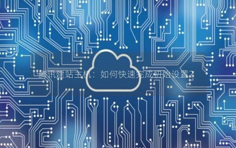 腾讯建站主机：如何快速完成初始设置？