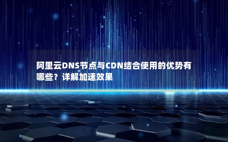 阿里云DNS节点与CDN结合使用的优势有哪些？详解加速效果