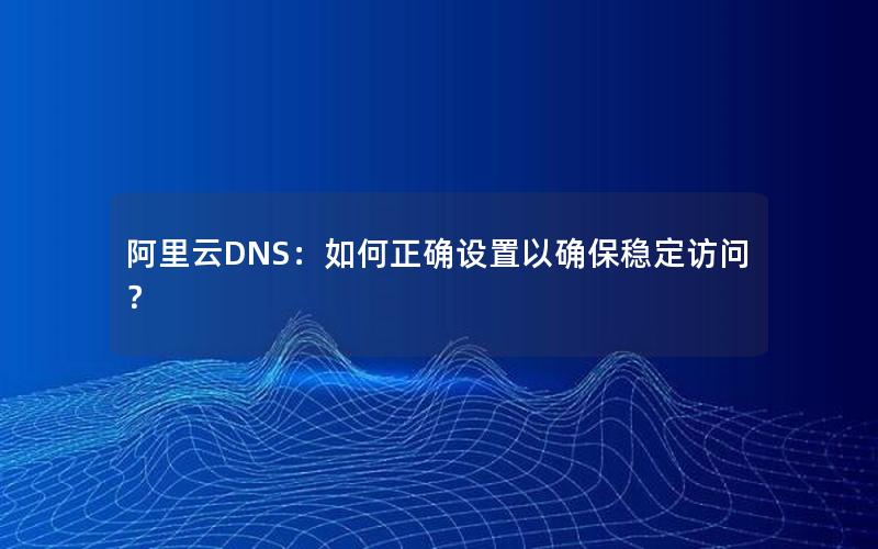 阿里云DNS：如何正确设置以确保稳定访问？