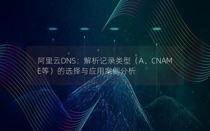 阿里云DNS：解析记录类型（A、CNAME等）的选择与应用案例分析