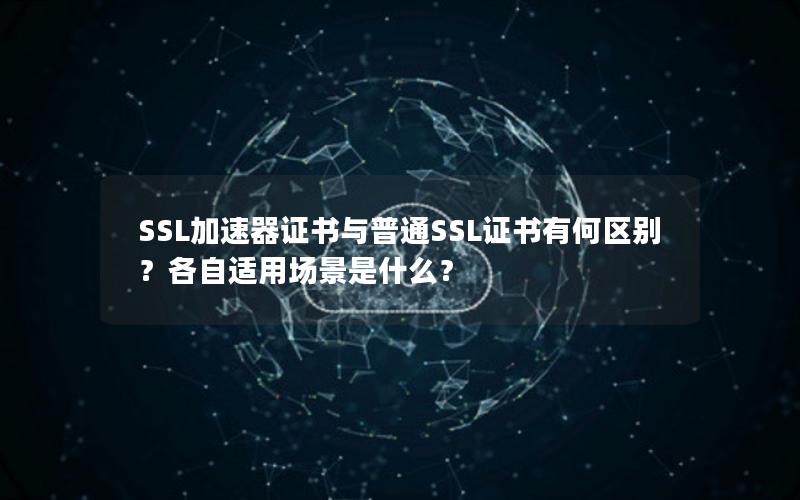 SSL加速器证书与普通SSL证书有何区别？各自适用场景是什么？