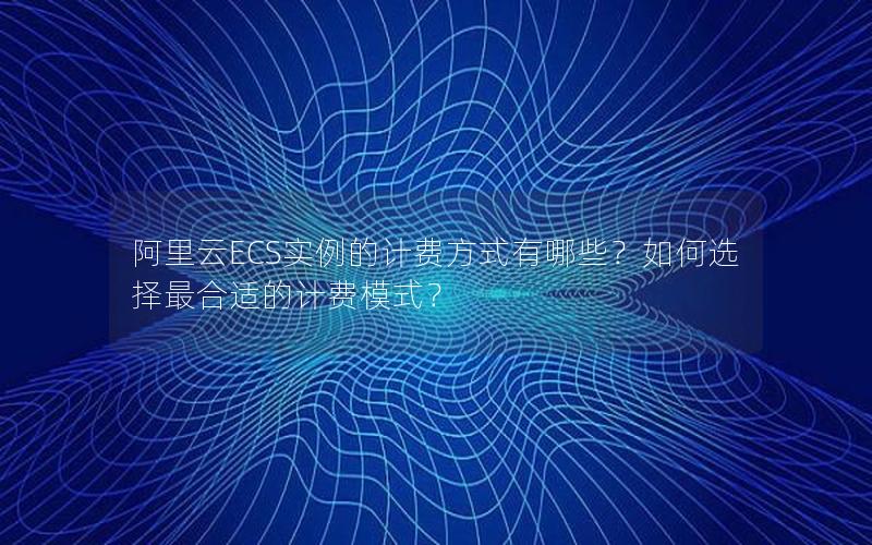 阿里云ECS实例的计费方式有哪些？如何选择最合适的计费模式？