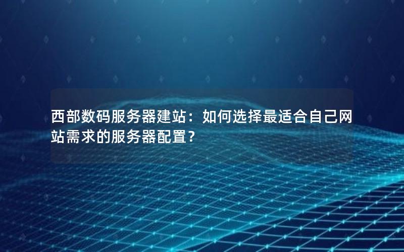 西部数码服务器建站：如何选择最适合自己网站需求的服务器配置？