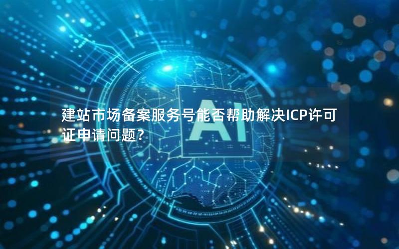 建站市场备案服务号能否帮助解决ICP许可证申请问题？