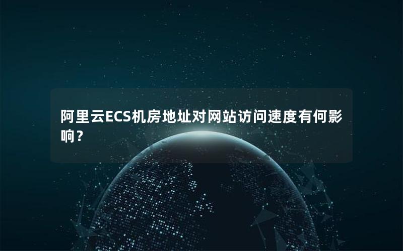 阿里云ECS机房地址对网站访问速度有何影响？