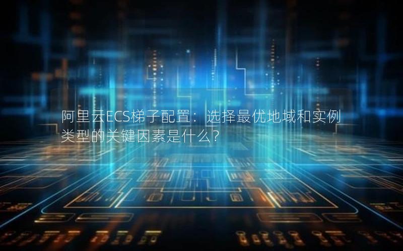 阿里云ECS梯子配置：选择最优地域和实例类型的关键因素是什么？