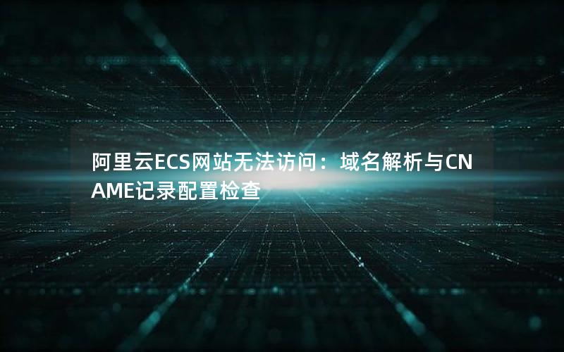 阿里云ECS网站无法访问：域名解析与CNAME记录配置检查