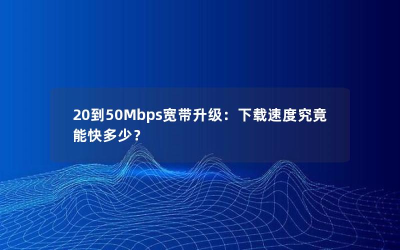 20到50Mbps宽带升级：下载速度究竟能快多少？
