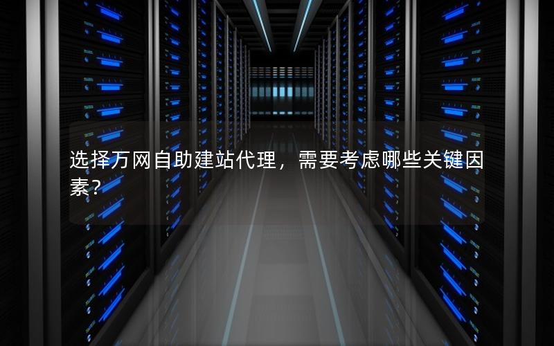 选择万网自助建站代理，需要考虑哪些关键因素？