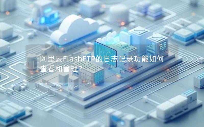 阿里云FlashFTP的日志记录功能如何查看和管理？