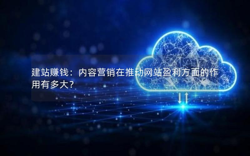 建站赚钱：内容营销在推动网站盈利方面的作用有多大？