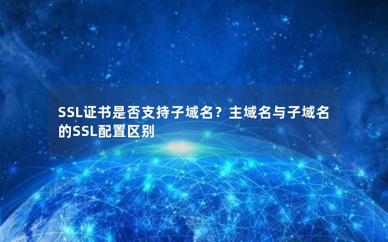SSL证书是否支持子域名？主域名与子域名的SSL配置区别