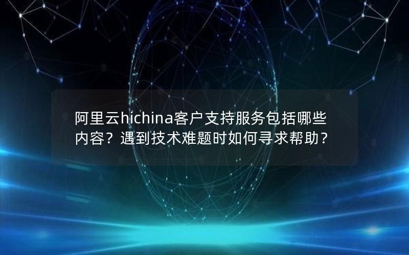 阿里云hichina客户支持服务包括哪些内容？遇到技术难题时如何寻求帮助？