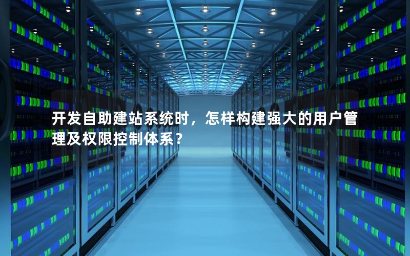 开发自助建站系统时，怎样构建强大的用户管理及权限控制体系？