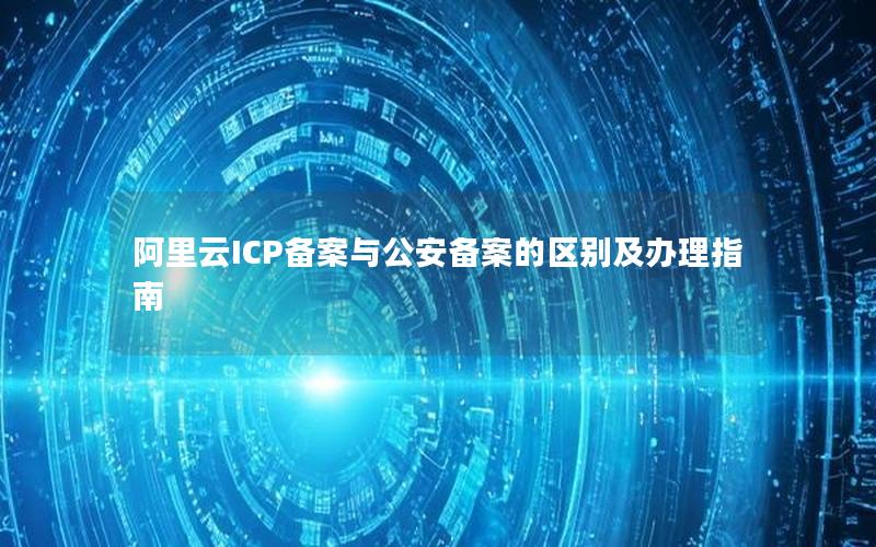 阿里云ICP备案与公安备案的区别及办理指南