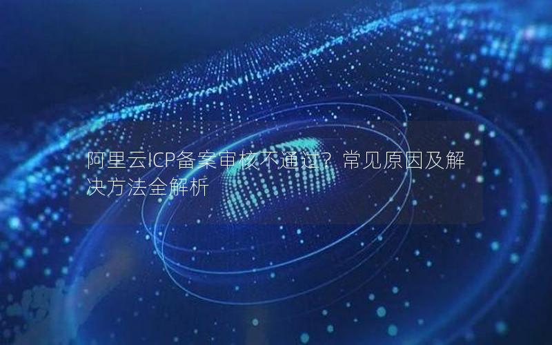 阿里云ICP备案审核不通过？常见原因及解决方法全解析