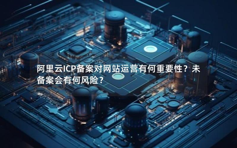 阿里云ICP备案对网站运营有何重要性？未备案会有何风险？