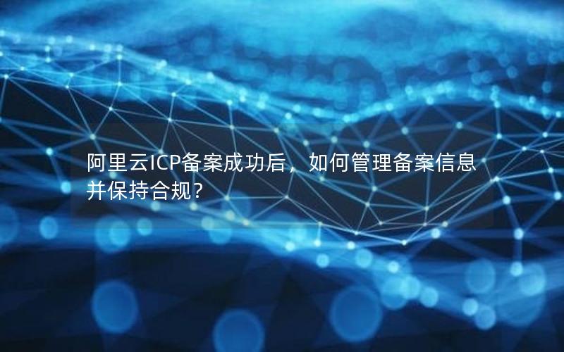 阿里云ICP备案成功后，如何管理备案信息并保持合规？