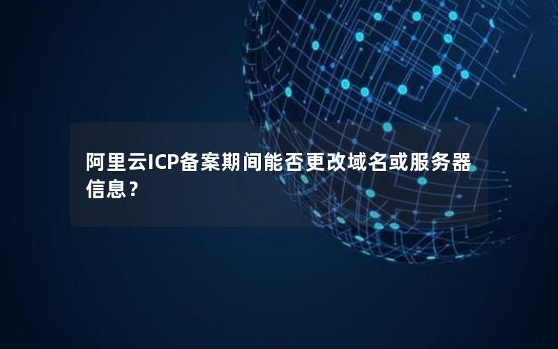 阿里云ICP备案期间能否更改域名或服务器信息？