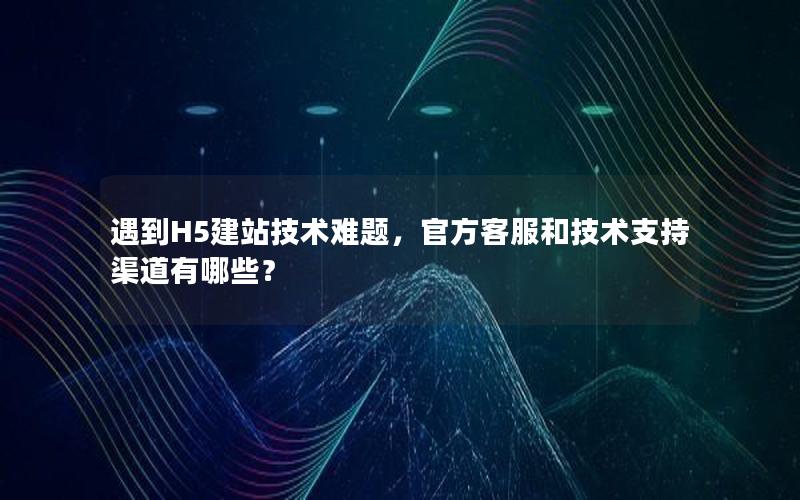 遇到H5建站技术难题，官方客服和技术支持渠道有哪些？
