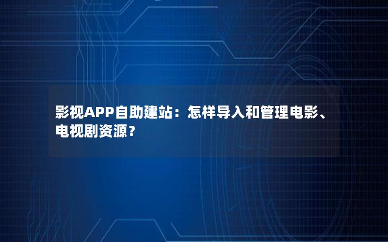 影视APP自助建站：怎样导入和管理电影、电视剧资源？