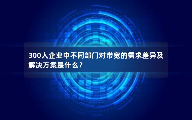 300人企业中不同部门对带宽的需求差异及解决方案是什么？