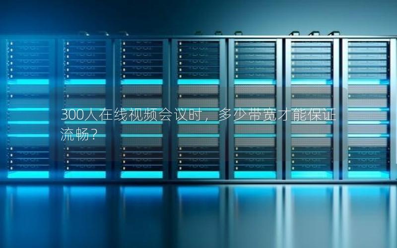 300人在线视频会议时，多少带宽才能保证流畅？