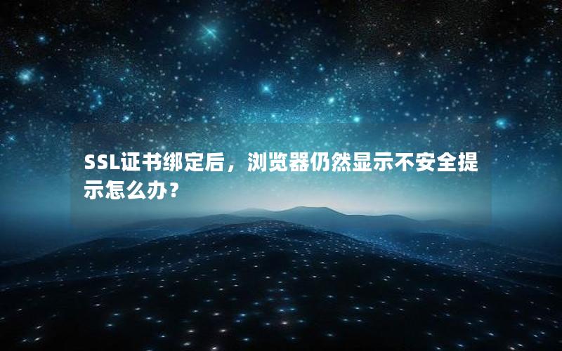 SSL证书绑定后，浏览器仍然显示不安全提示怎么办？