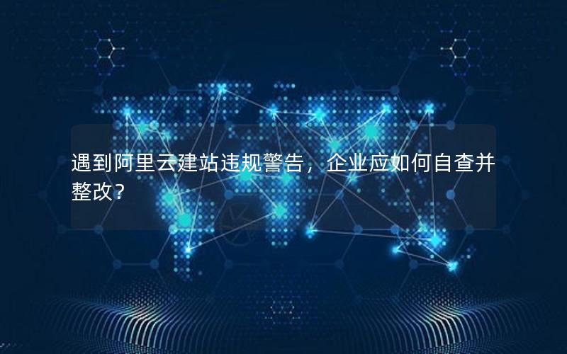 遇到阿里云建站违规警告，企业应如何自查并整改？