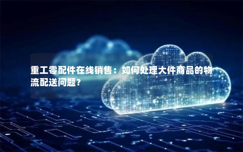 重工零配件在线销售：如何处理大件商品的物流配送问题？