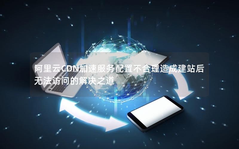 阿里云CDN加速服务配置不合理造成建站后无法访问的解决之道