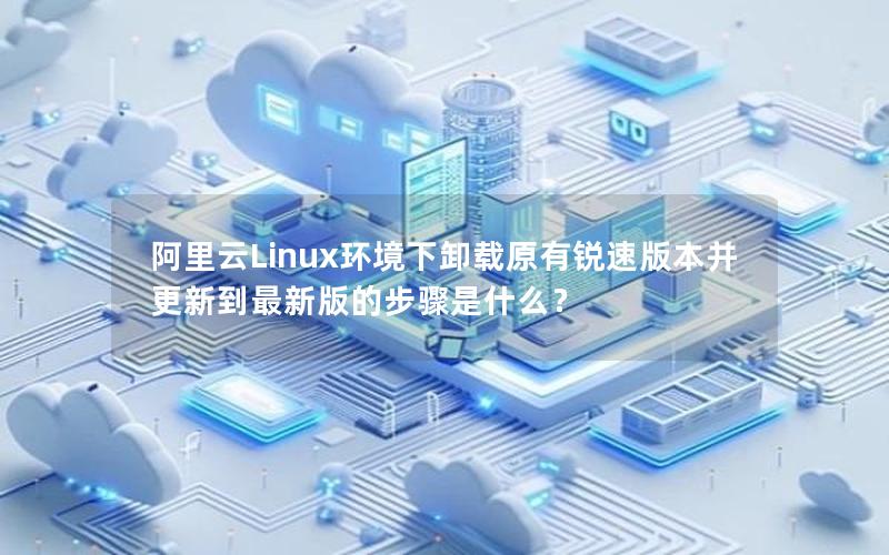 阿里云Linux环境下卸载原有锐速版本并更新到最新版的步骤是什么？