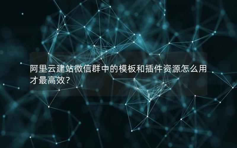 阿里云建站微信群中的模板和插件资源怎么用才最高效？