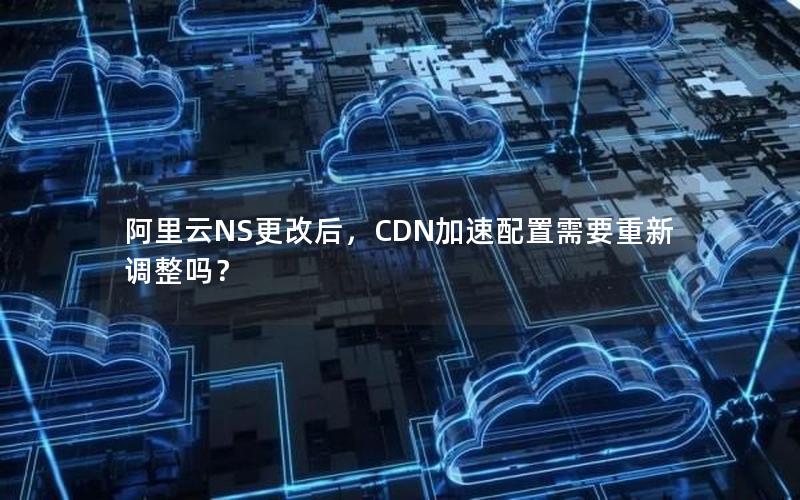 阿里云NS更改后，CDN加速配置需要重新调整吗？