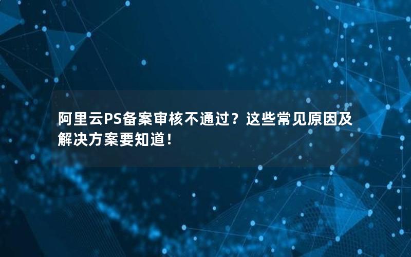 阿里云PS备案审核不通过？这些常见原因及解决方案要知道！