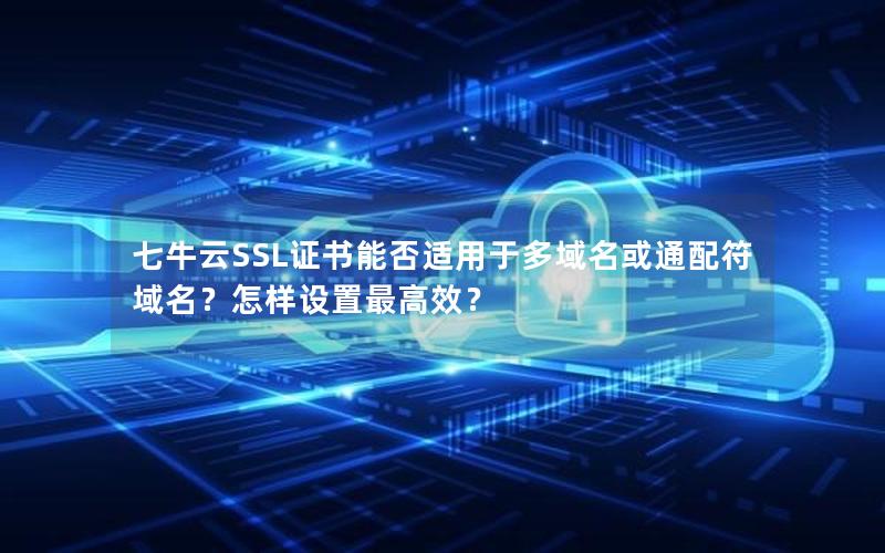 七牛云SSL证书能否适用于多域名或通配符域名？怎样设置最高效？