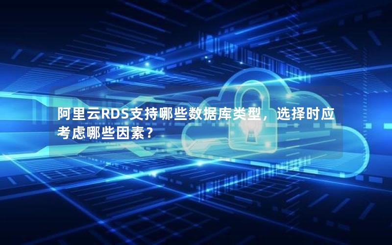 阿里云RDS支持哪些数据库类型，选择时应考虑哪些因素？