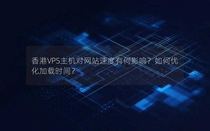 香港VPS主机对网站速度有何影响？如何优化加载时间？