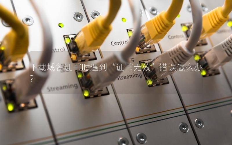 下载域名证书时遇到“证书无效”错误怎么办？