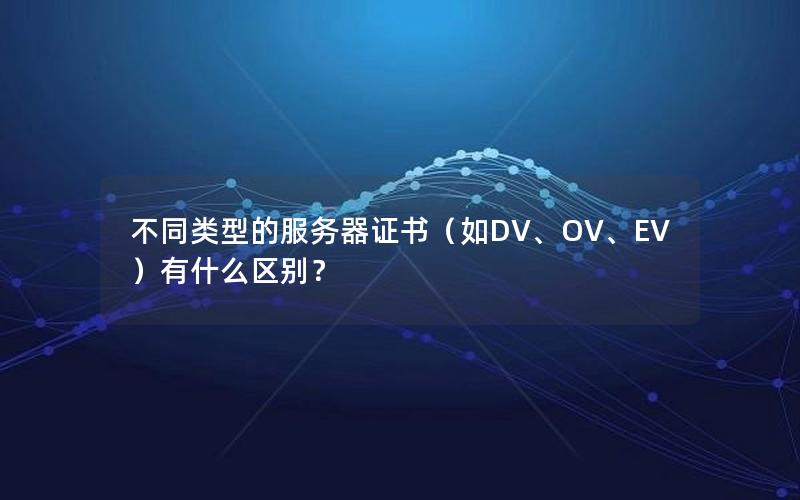 不同类型的服务器证书（如DV、OV、EV）有什么区别？