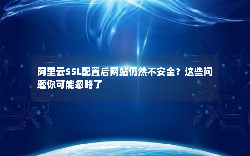 阿里云SSL配置后网站仍然不安全？这些问题你可能忽略了