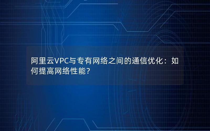 阿里云VPC与专有网络之间的通信优化：如何提高网络性能？