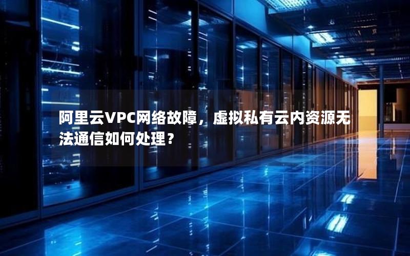 阿里云VPC网络故障，虚拟私有云内资源无法通信如何处理？