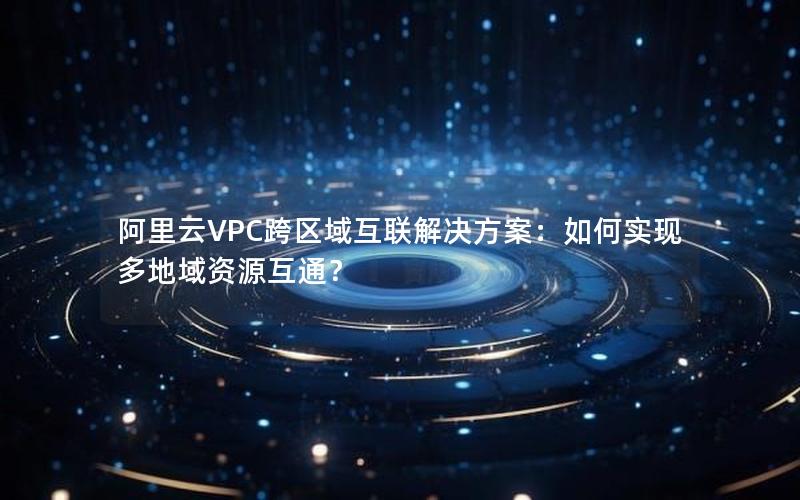 阿里云VPC跨区域互联解决方案：如何实现多地域资源互通？