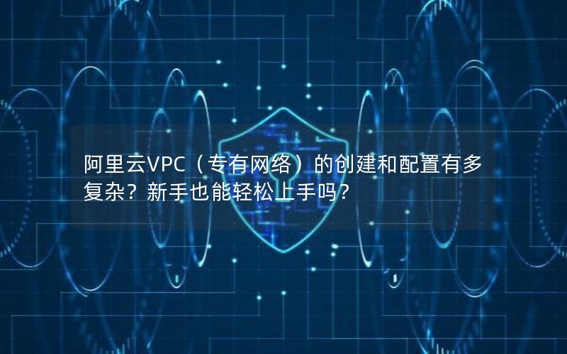 阿里云VPC（专有网络）的创建和配置有多复杂？新手也能轻松上手吗？