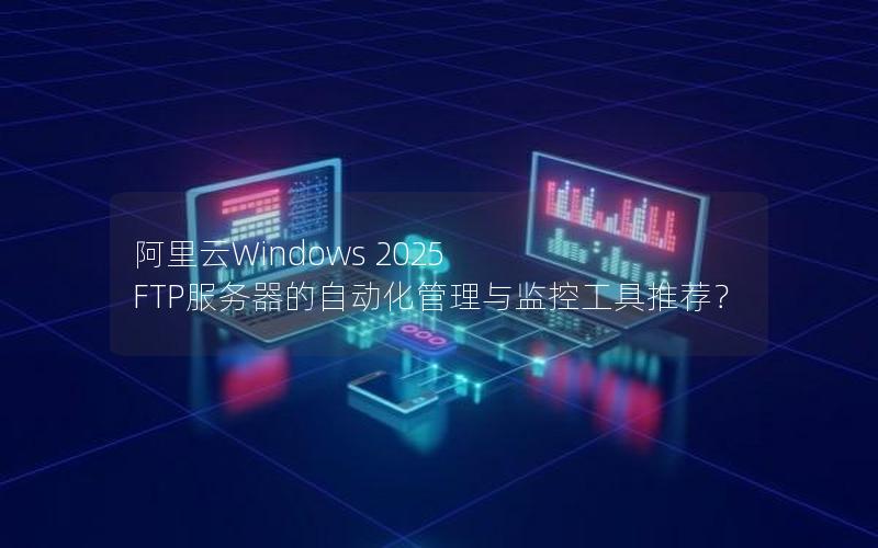 阿里云Windows 2025 FTP服务器的自动化管理与监控工具推荐？
