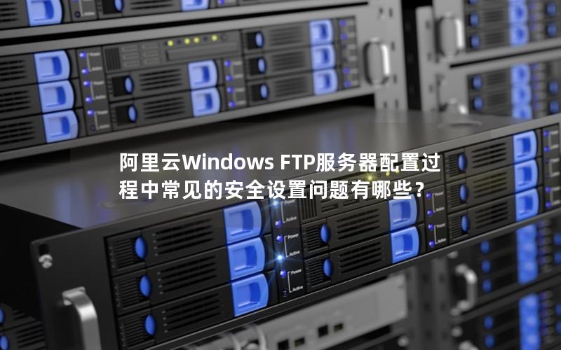 阿里云Windows FTP服务器配置过程中常见的安全设置问题有哪些？