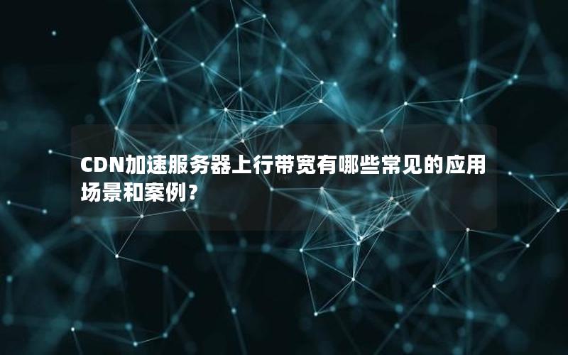 CDN加速服务器上行带宽有哪些常见的应用场景和案例？