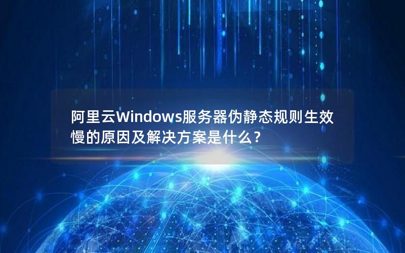 阿里云Windows服务器伪静态规则生效慢的原因及解决方案是什么？
